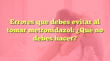 Errores que debes evitar al tomar metronidazol: ¿Qué no debes hacer?