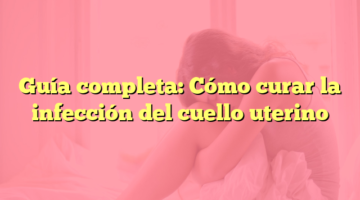 Guía completa: Cómo curar la infección del cuello uterino