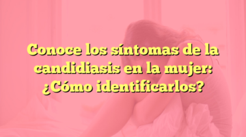 Conoce los síntomas de la candidiasis en la mujer: ¿Cómo identificarlos?