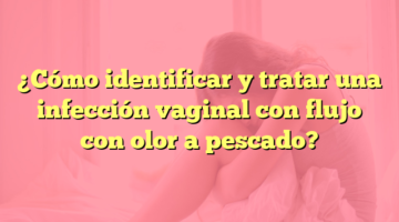 ¿Cómo identificar y tratar una infección vaginal con flujo con olor a pescado?
