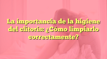La importancia de la higiene del clítoris: ¿Cómo limpiarlo correctamente?