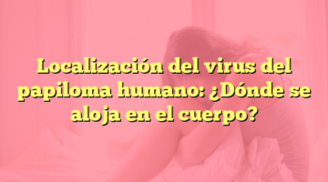 Localización del virus del papiloma humano: ¿Dónde se aloja en el cuerpo?
