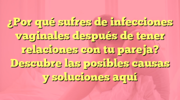 ¿Por qué sufres de infecciones vaginales después de tener relaciones con tu pareja? Descubre las posibles causas y soluciones aquí