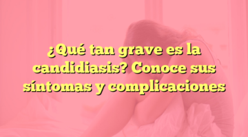 ¿Qué tan grave es la candidiasis? Conoce sus síntomas y complicaciones