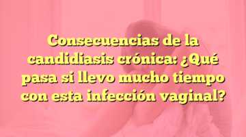 Consecuencias de la candidiasis crónica: ¿Qué pasa si llevo mucho tiempo con esta infección vaginal?