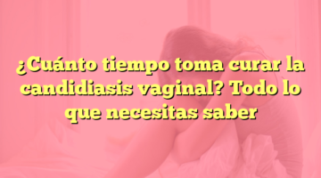 ¿Cuánto tiempo toma curar la candidiasis vaginal? Todo lo que necesitas saber