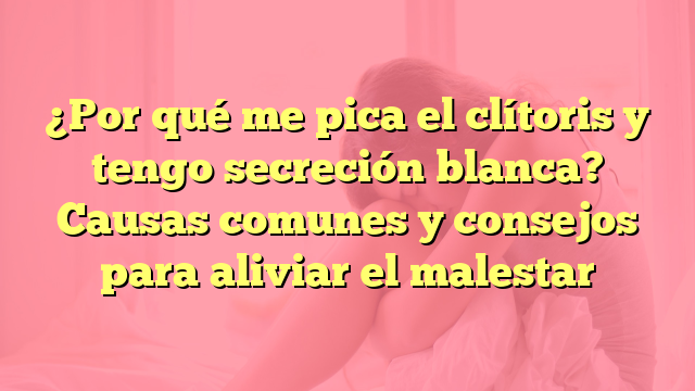 ¿Por qué me pica el clítoris y tengo secreción blanca? Causas comunes y consejos para aliviar el malestar