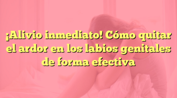 ¡Alivio inmediato! Cómo quitar el ardor en los labios genitales de forma efectiva