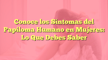 Conoce los Síntomas del Papiloma Humano en Mujeres: Lo Que Debes Saber