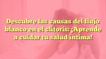 Descubre las causas del flujo blanco en el clítoris: ¡Aprende a cuidar tu salud íntima!