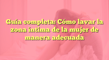 Guía completa: Cómo lavar la zona íntima de la mujer de manera adecuada