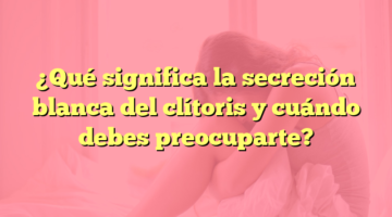 ¿Qué significa la secreción blanca del clítoris y cuándo debes preocuparte?