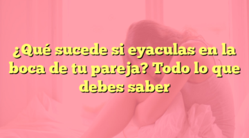 ¿Qué sucede si eyaculas en la boca de tu pareja? Todo lo que debes saber
