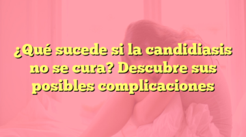 ¿Qué sucede si la candidiasis no se cura? Descubre sus posibles complicaciones