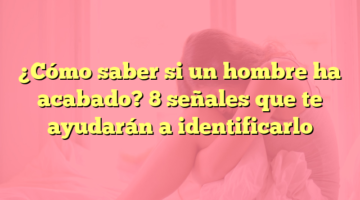 ¿Cómo saber si un hombre ha acabado? 8 señales que te ayudarán a identificarlo