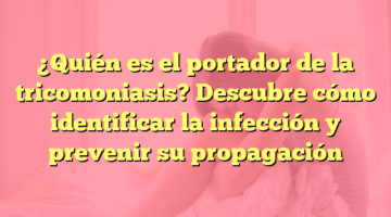 ¿Quién es el portador de la tricomoniasis? Descubre cómo identificar la infección y prevenir su propagación