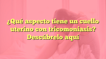 ¿Qué aspecto tiene un cuello uterino con tricomoniasis? Descúbrelo aquí