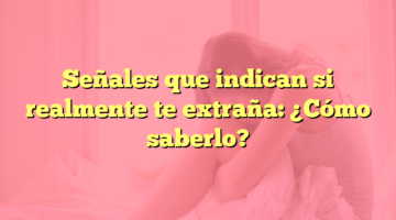 Señales que indican si realmente te extraña: ¿Cómo saberlo?