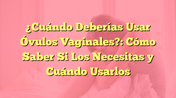 ¿Cuándo Deberías Usar Óvulos Vaginales?: Cómo Saber Si Los Necesitas y Cuándo Usarlos