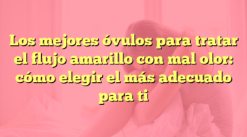 Los mejores óvulos para tratar el flujo amarillo con mal olor: cómo elegir el más adecuado para ti