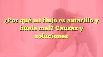 ¿Por qué mi flujo es amarillo y huele mal? Causas y soluciones