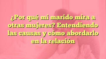 ¿Por qué mi marido mira a otras mujeres? Entendiendo las causas y cómo abordarlo en la relación