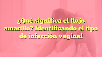 ¿Qué significa el flujo amarillo? Identificando el tipo de infección vaginal