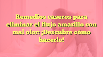 Remedios caseros para eliminar el flujo amarillo con mal olor: ¡Descubre cómo hacerlo!