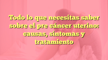 Todo lo que necesitas saber sobre el pre cáncer uterino: causas, síntomas y tratamiento