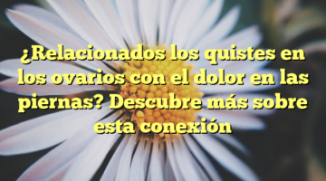 ¿Relacionados los quistes en los ovarios con el dolor en las piernas? Descubre más sobre esta conexión