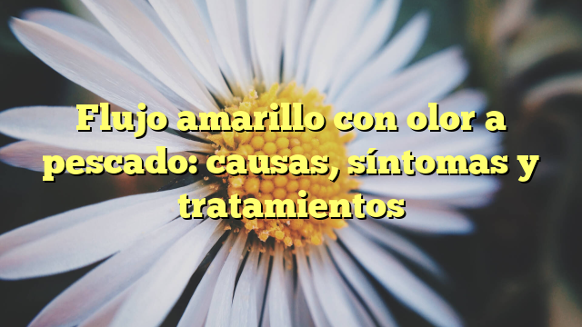 Flujo amarillo con olor a pescado: causas, síntomas y tratamientos