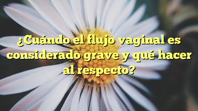 ¿Cuándo el flujo vaginal es considerado grave y qué hacer al respecto?