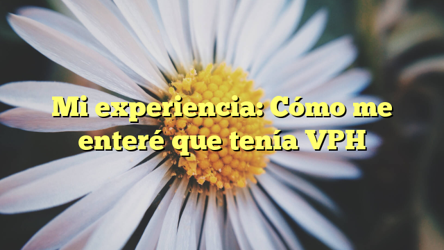 Mi experiencia: Cómo me enteré que tenía VPH