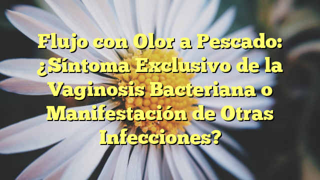 Flujo con Olor a Pescado: ¿Síntoma Exclusivo de la Vaginosis Bacteriana o Manifestación de Otras Infecciones?