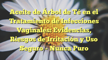 Aceite de Árbol de Té en el Tratamiento de Infecciones Vaginales: Evidencias, Riesgos de Irritación y Uso Seguro – Nunca Puro