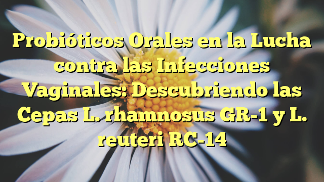 Probióticos Orales en la Lucha contra las Infecciones Vaginales: Descubriendo las Cepas L. rhamnosus GR-1 y L. reuteri RC-14
