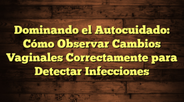 Dominando el Autocuidado: Cómo Observar Cambios Vaginales Correctamente para Detectar Infecciones