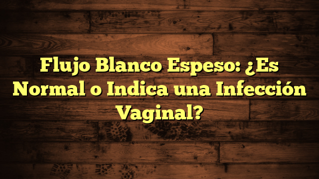 Flujo Blanco Espeso: ¿Es Normal o Indica una Infección Vaginal?