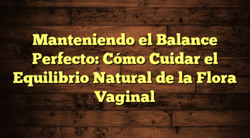 Manteniendo el Balance Perfecto: Cómo Cuidar el Equilibrio Natural de la Flora Vaginal